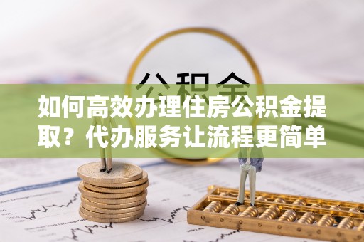 路竹如何高效办理住房公积金提取？代办服务让流程更简单