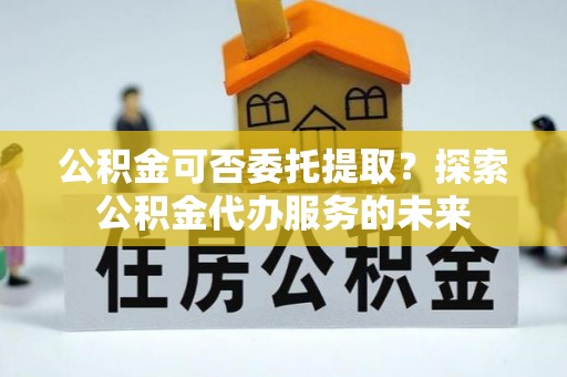 路竹公积金可否委托提取？探索公积金代办服务的未来