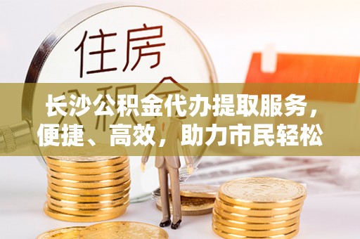 路竹长沙公积金代办提取服务，便捷、高效，助力市民轻松管理资金